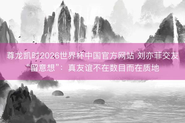 尊龙凯时2026世界杯中国官方网站 刘亦菲交友“留意想”：真友谊不在数目而在质地