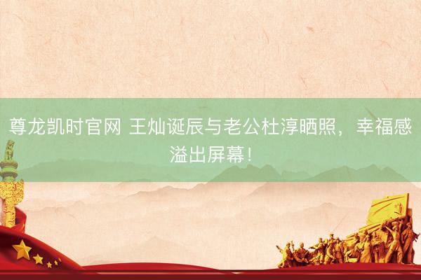 尊龙凯时官网 王灿诞辰与老公杜淳晒照，幸福感溢出屏幕！