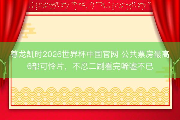 尊龙凯时2026世界杯中国官网 公共票房最高6部可怜片，不忍二刷看完唏嘘不已