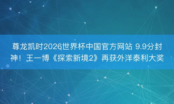 尊龙凯时2026世界杯中国官方网站 9.9分封神！王一博《探索新境2》再获外洋泰利大奖
