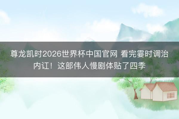 尊龙凯时2026世界杯中国官网 看完霎时调治内讧！这部伟人慢剧体贴了四季