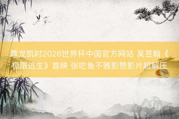尊龙凯时2026世界杯中国官方网站 吴昱翰《极限逃生》首映 张吃鱼不雅影赞影片超解压