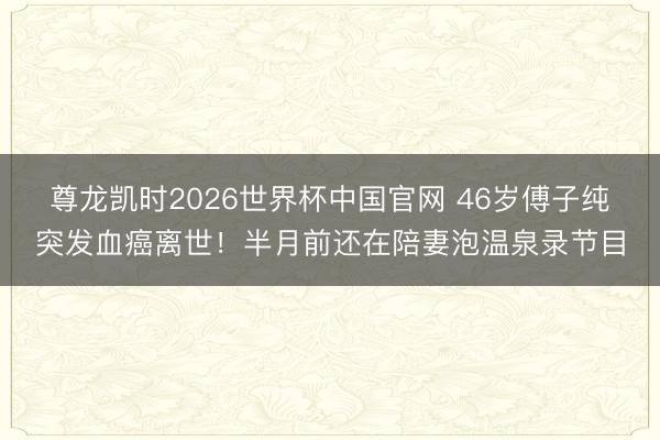 尊龙凯时2026世界杯中国官网 46岁傅子纯突发血癌离世!半月前还在陪妻泡温泉录节目