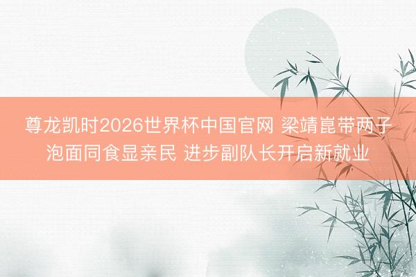 尊龙凯时2026世界杯中国官网 梁靖崑带两子泡面同食显亲民 进步副队长开启新就业