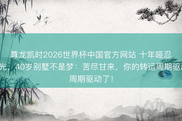 尊龙凯时2026世界杯中国官方网站 十年哑忍终见光，40岁别墅不是梦：苦尽甘来，你的转运周期驱动了！