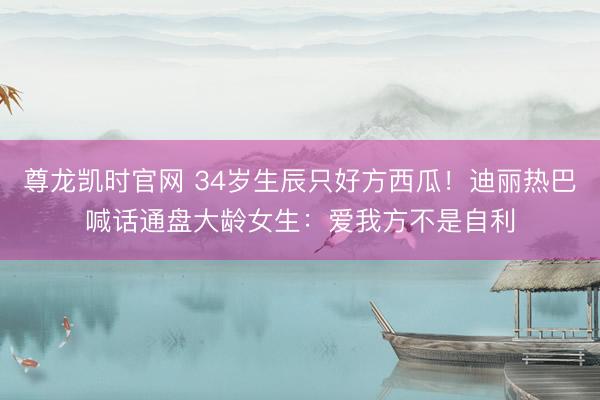 尊龙凯时官网 34岁生辰只好方西瓜！迪丽热巴喊话通盘大龄女生：爱我方不是自利
