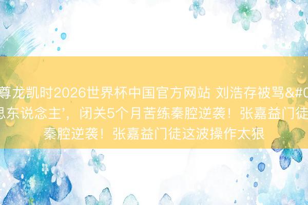 尊龙凯时2026世界杯中国官方网站 刘浩存被骂'木头好意思东说念主'，闭关5个月苦练秦腔逆袭！张嘉益门徒这波操作太狠