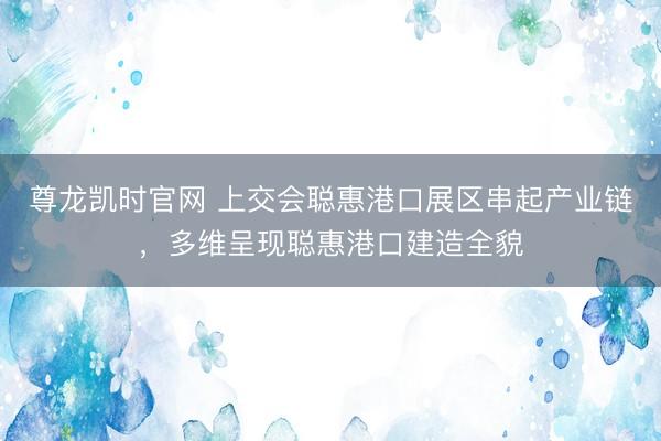 尊龙凯时官网 上交会聪惠港口展区串起产业链，多维呈现聪惠港口建造全貌