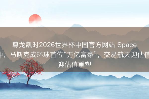 尊龙凯时2026世界杯中国官方网站 SpaceX敲钟，马斯克成环球首位“万亿富豪”，交易航天迎估值重塑