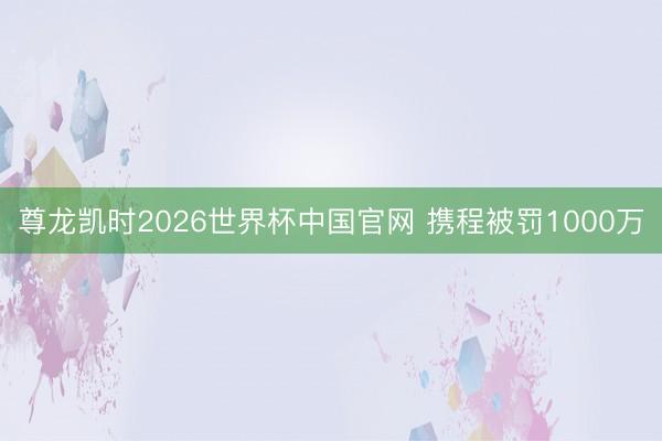 尊龙凯时2026世界杯中国官网 携程被罚1000万