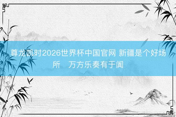 尊龙凯时2026世界杯中国官网 新疆是个好场所・万方乐奏有于阗