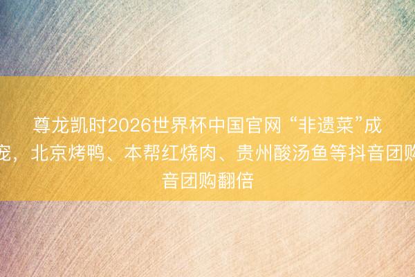 尊龙凯时2026世界杯中国官网 “非遗菜”成为新宠，北京烤鸭、本帮红烧肉、贵州酸汤鱼等抖音团购翻倍
