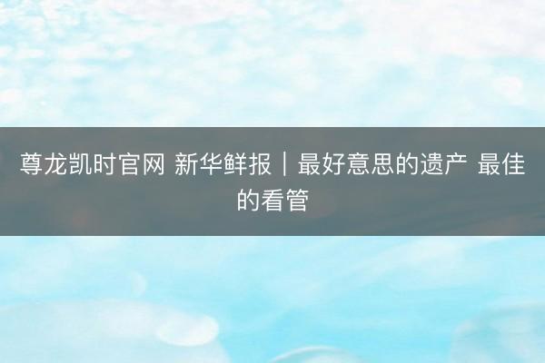 尊龙凯时官网 新华鲜报｜最好意思的遗产 最佳的看管