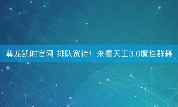 尊龙凯时官网 排队宽待！来看天工3.0魔性群舞