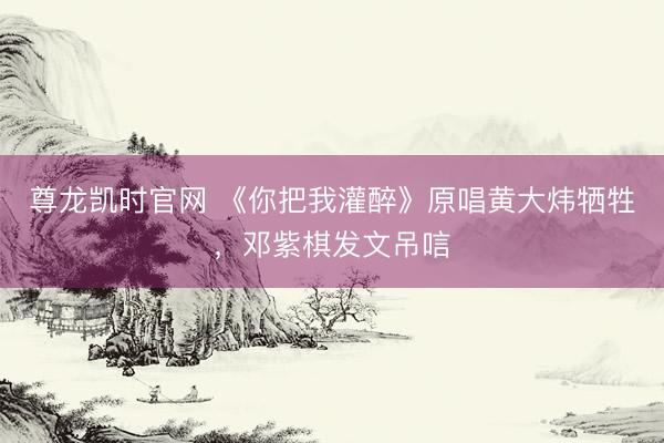 尊龙凯时官网 《你把我灌醉》原唱黄大炜牺牲，邓紫棋发文吊唁