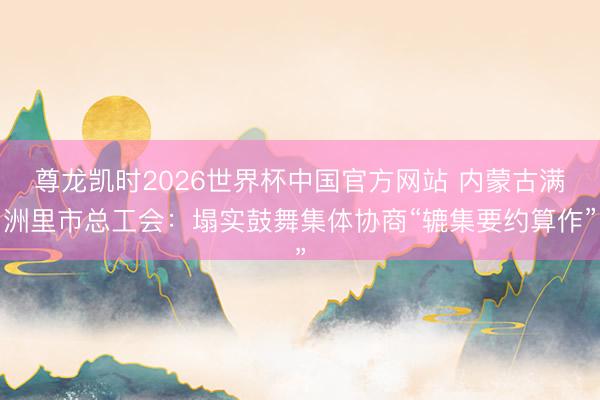 尊龙凯时2026世界杯中国官方网站 内蒙古满洲里市总工会:塌实鼓舞集体协商“辘集要约算作”