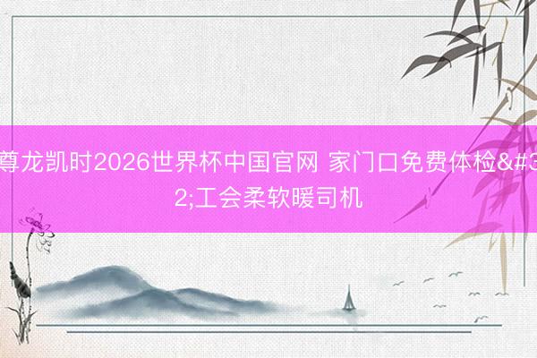 尊龙凯时2026世界杯中国官网 家门口免费体检 工会柔软暖司机