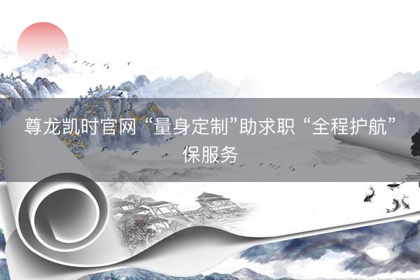 尊龙凯时官网 “量身定制”助求职 “全程护航”保服务