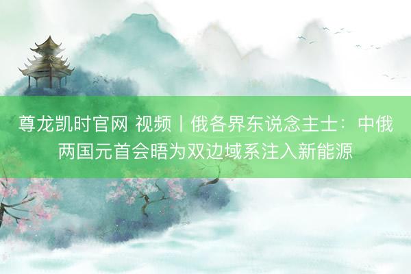尊龙凯时官网 视频丨俄各界东说念主士：中俄两国元首会晤为双边