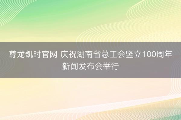 尊龙凯时官网 庆祝湖南省总工会竖立100周年新闻发布会举行