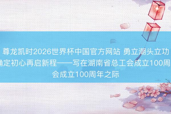 尊龙凯时2026世界杯中国官方网站 勇立潮头立功百年&amp