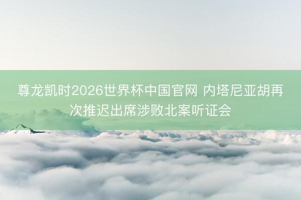 尊龙凯时2026世界杯中国官网 内塔尼亚胡再次推迟出席涉败北案听证会