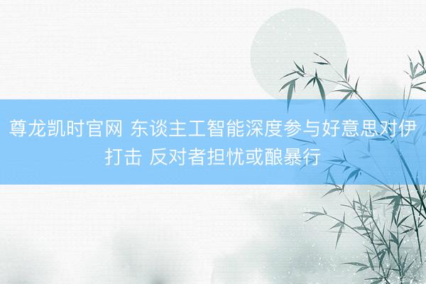 尊龙凯时官网 东谈主工智能深度参与好意思对伊打击 反对者担忧或酿暴行