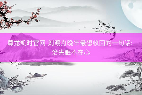 尊龙凯时官网 刘渡舟晚年最想收回的一句话: 治失眠不在心