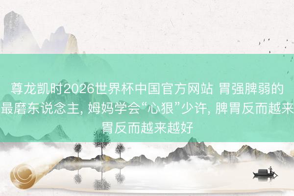 尊龙凯时2026世界杯中国官方网站 胃强脾弱的孩子最磨东说念主, 姆妈学会“心狠”少许, 脾胃反而越来越好