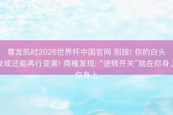 尊龙凯时2026世界杯中国官网 别拔! 你的白头发或还能再行变黑! 商榷发现: “逆转开关”就在你身上