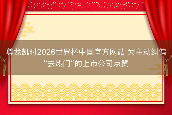 尊龙凯时2026世界杯中国官方网站 为主动纠偏“去热门”的上市公司点赞