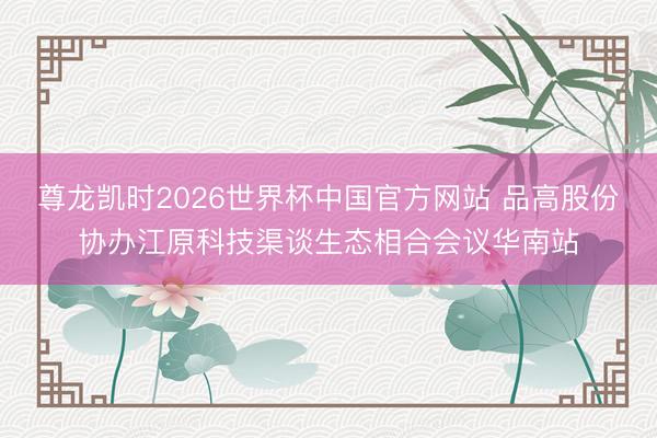 尊龙凯时2026世界杯中国官方网站 品高股份协办江原科技渠谈生态相合会议华南站