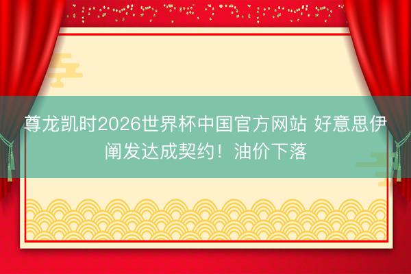 尊龙凯时2026世界杯中国官方网站 好意思伊阐发达成契约！油价下落