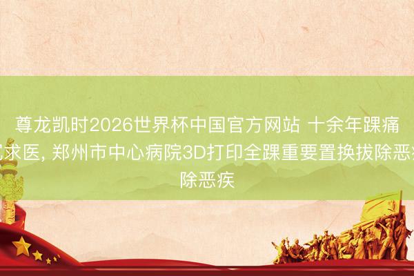 尊龙凯时2026世界杯中国官方网站 十余年踝痛沉求医， 郑州市中心病院3D打印全踝重要置换拔除恶疾