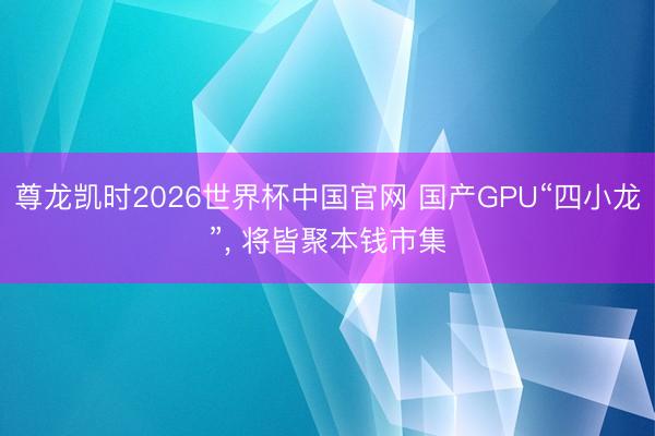 尊龙凯时2026世界杯中国官网 国产GPU“四小龙”， 将皆聚本钱市集