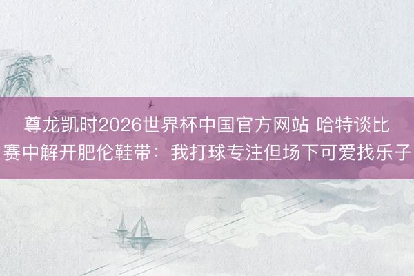 尊龙凯时2026世界杯中国官方网站 哈特谈比赛中解开肥伦鞋带：我打球专注但场下可爱找乐子