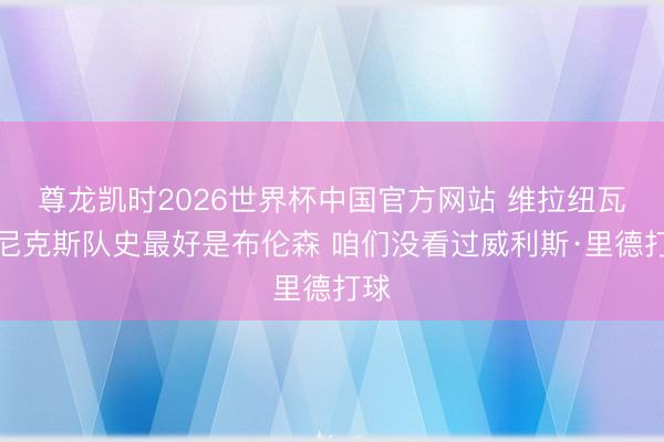 尊龙凯时2026世界杯中国官方网站 维拉纽瓦：尼克斯队史最好是布伦森 咱们没看过威利斯·里德打球