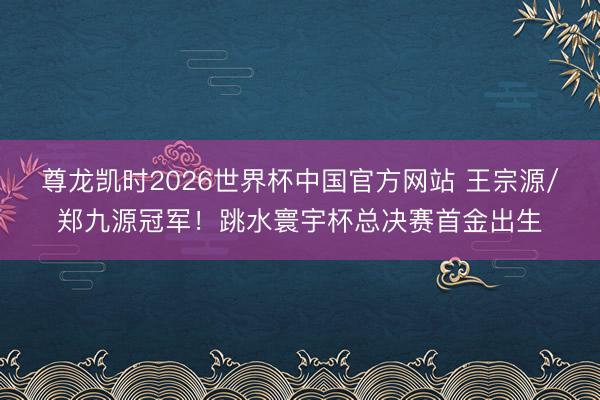 尊龙凯时2026世界杯中国官方网站 王宗源/郑九源冠军！跳水寰宇杯总决赛首金出生