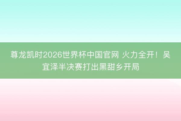 尊龙凯时2026世界杯中国官网 火力全开！吴宜泽半决赛打出黑甜乡开局