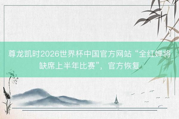尊龙凯时2026世界杯中国官方网站 “全红婵将缺席上半年比赛”，官方恢复