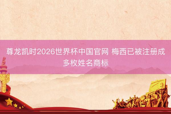 尊龙凯时2026世界杯中国官网 梅西已被注册成多枚姓名商标