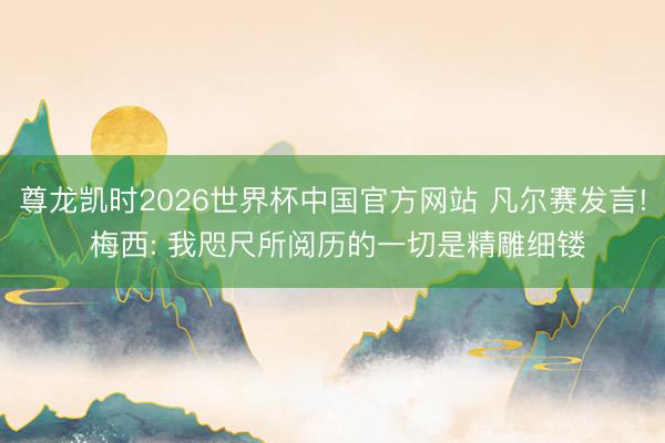 尊龙凯时2026世界杯中国官方网站 凡尔赛发言! 梅西: 我咫尺所阅历的一切是精雕细镂
