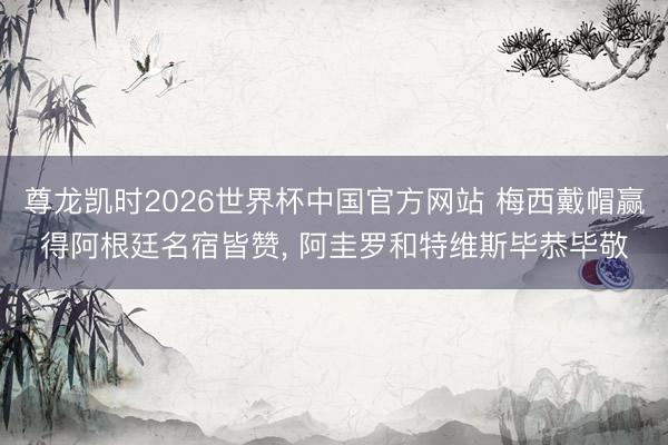 尊龙凯时2026世界杯中国官方网站 梅西戴帽赢得阿根廷名宿皆赞， 阿圭罗和特维斯毕恭毕敬