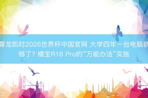 尊龙凯时2026世界杯中国官网 大学四年一台电脑就够了? 橘宝R16 Pro的“万能办法”实施