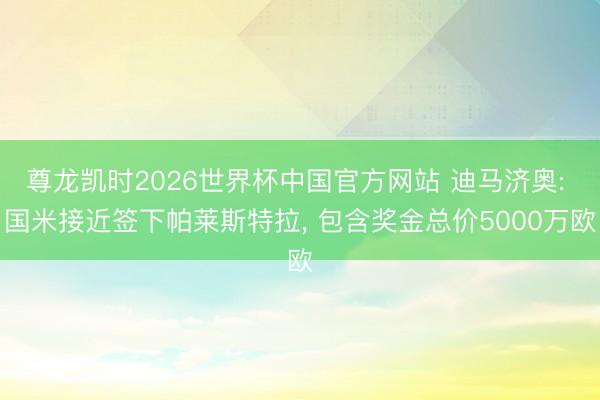 尊龙凯时2026世界杯中国官方网站 迪马济奥: 国米接近签下帕莱斯特拉， 包含奖金总价5000万欧