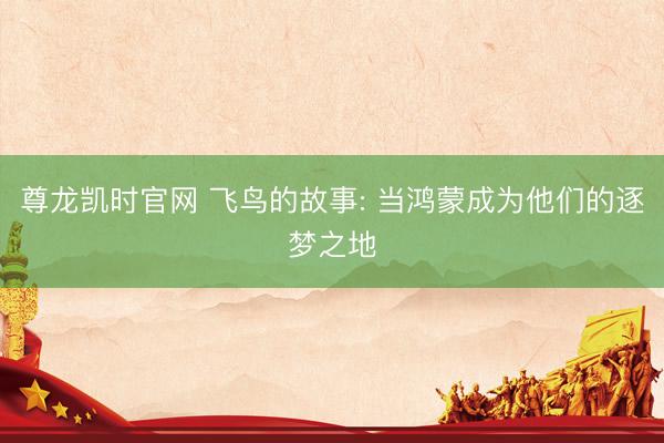 尊龙凯时官网 飞鸟的故事: 当鸿蒙成为他们的逐梦之地